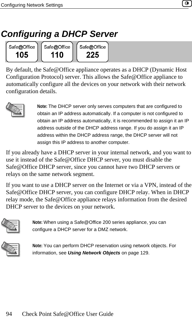 Configuring Network Settings    94  Check Point Safe@Office User Guide   Configuring a DHCP Server  By default, the Safe@Office appliance operates as a DHCP (Dynamic Host Co g ppliance to auto heir network confignfi uration Protocol) server. This allows the Safe@Office amatically configure all the devices on your network with turation details.  obtain an IP address automatically. If a computer is not coNote: The DHCP server only serves computers that are configured to nfigured to an IP  IP  network, and you want to u must disable the Safe@Office DHCP server, since you cannot have two DHCP servers or relays on the same network segment. f the  on your network. obtain an IP address automatically, it is recommended to assign it address outside of the DHCP address range. If you do assign it anaddress within the DHCP address range, the DHCP server will not assign this IP address to another computer. If you already have a DHCP server in your internaluse it instead of the Safe@Office DHCP server, yoIf you want to use a DHCP server on the Internet or via a VPN, instead oSafe@Office DHCP server, you can configure DHCP relay. When in DHCP relay mode, the Safe@Office appliance relays information from the desired DHCP server to the devices  Note: When using a Safe@Office 200 series appliance, you can configure a DHCP server for a DMZ network.  Note: You can perform DHCP reservation using network objects. For information, see Using Network Objects on page 129.    