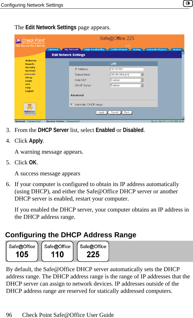 Configuring Network Settings    96  Check Point Safe@Office User Guide  The Edit Network Settings page appears.  3. From the DHCP Server list, select Enabled or Disabled. 4.  iwar5. CliA s6.  If y(usi ), and either the Safe@Office DHCP server or another , your computer obtains an IP address in  Configuring the DHCP Address Range Cl ck Apply. A  ning message appears. ck OK. uccess message appears our computer is configured to obtain its IP address automatically ng DHCPDHCP server is enabled, restart your computer. If you enabled the DHCP serverthe DHCP address range.  By d ly sets the DHCP add addresses that the IP addresses outside of the DHCP address d computers.  efault, the Safe@Office DHCP server automaticalress range. The DHCP address range is the range of IP DHCP server can assign to network devices.  range are reserved for statically addresse