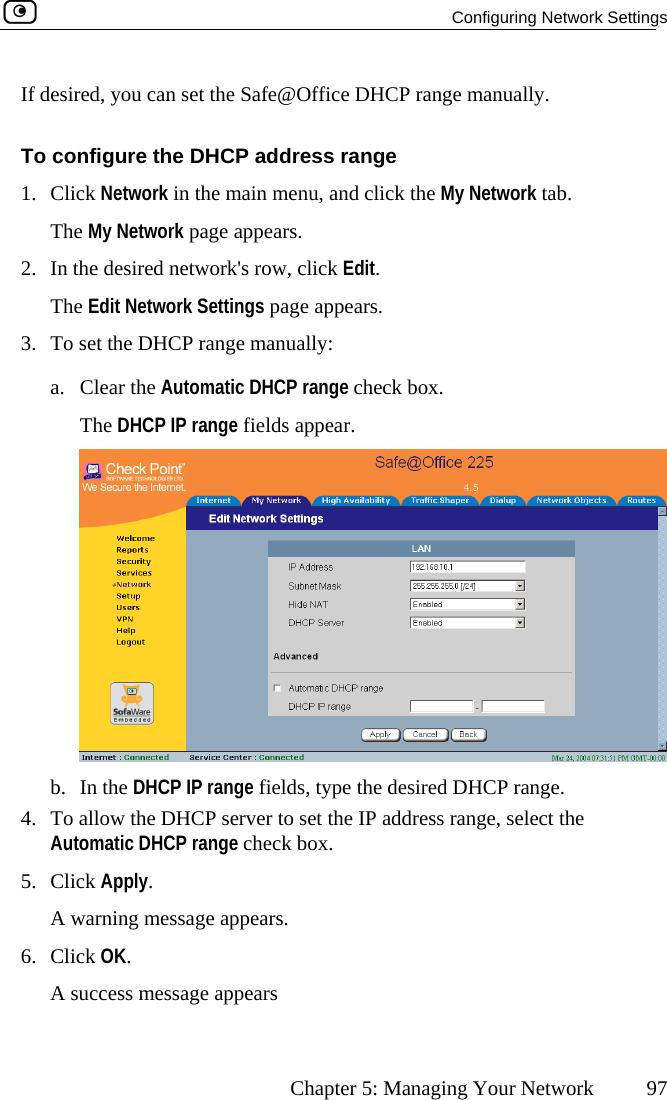   Configuring Network Settings      Chapter 5: Managing Your Network  97 To configure the DHCP address range 1. Cl ck Network in the main menu, and click the My Network tab.  network&apos;s row, click Edit. e appears. HCP range manually:  range check box. If desired, you can set the Safe@Office DHCP range manually. iThe My Network page appears. 2.  In the desiredThe Edit Network Settings pag3.  To set the Da. Clear the Automatic DHCPThe DHCP IP range fields appear.  b. In the DHCP IP range fields, type the desired DHCP range. To allow the DH4.  CP server to set the IP address range, select the 5. CAutomatic DHCP range check box. lick Apply. A warning message appears. 6. Click OK. A success message appears  