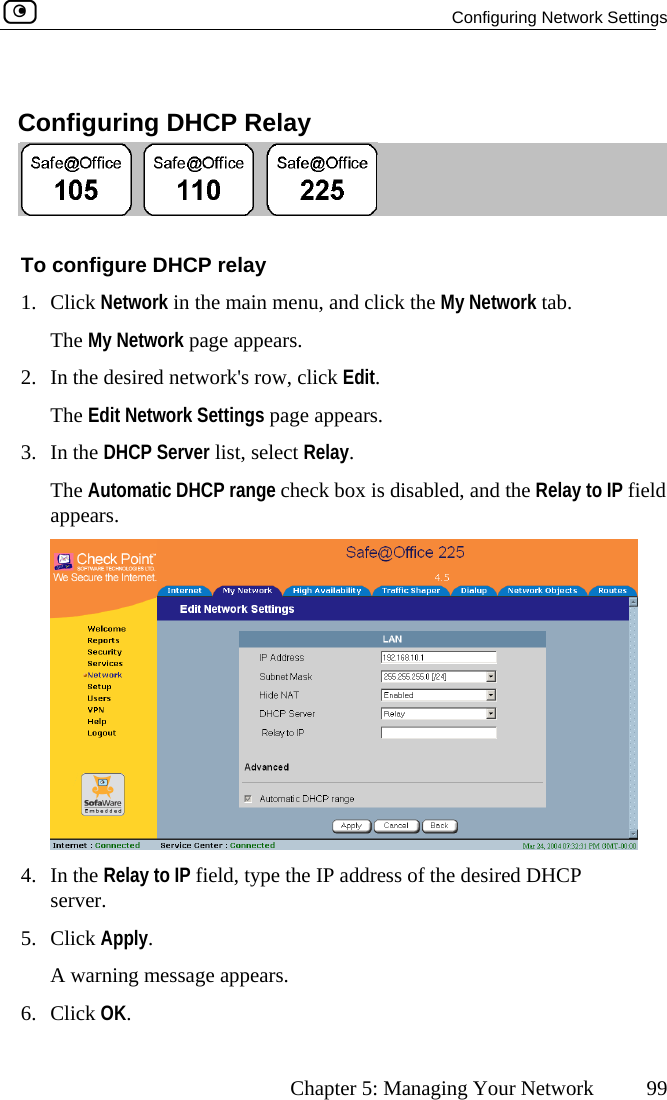   Configuring Network Settings      Chapter 5: Managing Your Network  99   Configuring DHCP Relay  To configure DHCP relay 1. Click Network in the main menu, and click the My Network tab. The My Network page appears. 2.  In the desired network&apos;s row, click Edit. The Edit Network Settings page appears. 3. In the DHCP Server list, select Relay. The Automatic DHCP range check box is disabled, and the Relay to IP field appears.  4.  e IP address of the desired DHCP 5.  iA w . 6. CliIn the Relay to IP field, type thserver. Cl ck Apply. arning message appearsck OK.  