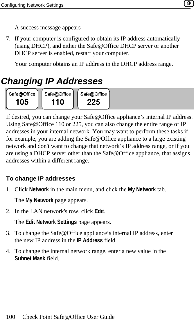Configuring Network Settings    100  Check Point Safe@Office User Guide s7.  If y onfigured to obtain its IP address automatically DH start your computer.  hA  uccess message appears our computer is c(using DHCP), and either the Safe@Office DHCP server or another CP server is enabled, reYour computer obtains an IP address in the DHCP address range. C anging IP Addresses  If desired, you can change your Safe@Office appliance’s internal IP address. Using Safeaddresses  if, for ex mpl g network an hange that network’s IP address range, or if you are using a DHCP server other than the Safe@Office appliance, that assigns addresses within a different range. To change IP addresses 1. Click Network in the main menu, and click the My Network tab. The My Network page appears. 2.  In the LAN network&apos;s row, click Edit. The Edit Network Settings page appears. 3.  To change the Safe@Office appliance’s internal IP address, enter the new IP address in the IP Address field.  4.  To change the internal network range, enter a new value in the Subnet Mask field. @Office 110 or 225, you can also change the entire range of IP in your internal network. You may want to perform these tasks e, you are adding the Safe@Office appliance to a large existind don&apos;t want to ca 
