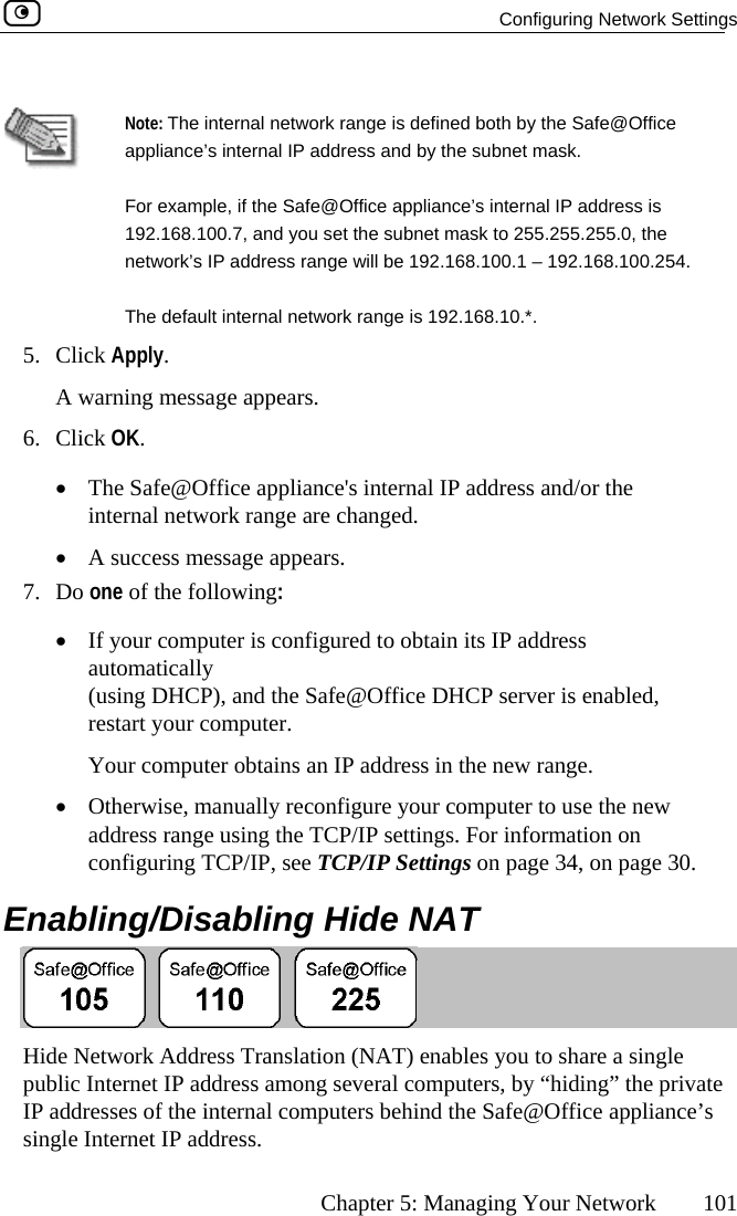   Configuring Network Settings      Chapter 5: Managing Your Network  101  Note: The internal network ra applinge is defined both by the Safe@Office anc ddress and by the subnet mask. For exam192.168.network’  range will be 192.168.100.1 – 192.168.100.254. The defa5. Click Apply. g mes•  The Safe@Office appliance&apos;s internal IP address and/or the l netwA success m7. Do one of the f•  If your com  to obtain its IP address automatically (using DHC abled, restart your computer. Your comput•  Otherwise, manually reconfigure your computer to use the new address range using the TCP/IP settings. For information on configuring TCP/IP, see TCP/IP Settings on page 34, on page 30.  Enabling/Disabling Hide NAT e’s internal IP aple, if the Safe@Office appliance’s internal IP address is 100.7, and you set the subnet mask to 255.255.255.0, the s IP addressult internal network range is 192.168.10.*. A warnin sage appears. 6. Click OK.  interna• ork range are changed. essage appears. ollowing:  puter is configuredP), and the Safe@Office DHCP server is ener obtains an IP address in the new range.   Hide Network Address Translation (NAT) enables you to share a single public Internet IP address among several computers, by “hiding” the private IP addresses of the internal computers behind the Safe@Office appliance’s single Internet IP address.  