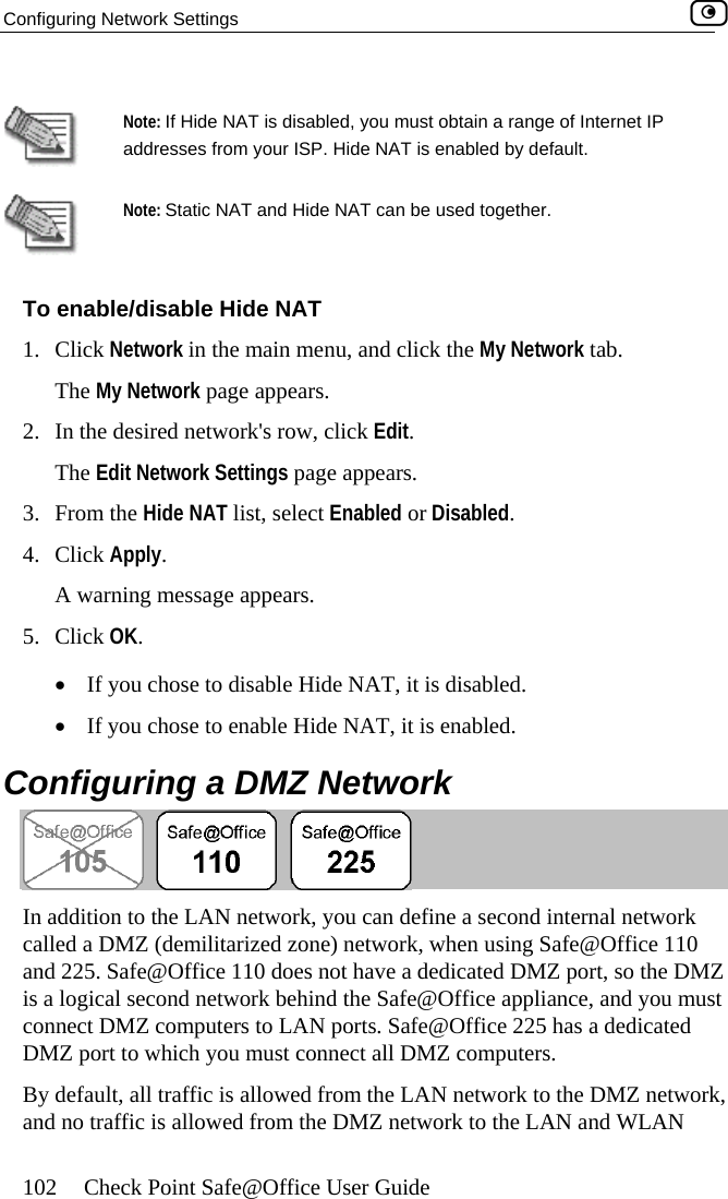 Configuring Network Settings    102  Check Point Safe@Office User Guide   Note: If Hide NAT is disabled, you must obtain a range of Internet IP addresses from your ISP. Hide NAT is enabled by default.  Note: Static NAT  n be used together. To enable/disable id1. Click Network in the The My Network p2.  In the desired networThe Edit Network Set appears. 3. From the Hide N4. Click Apply. A warning message a5. Click OK. •  If you chose e Hide NAT, it is disabled. •  If you chose Configuring a DMZ Network and Hide NAT ca H e NAT main menu, and click the My Network tab. age appears. k&apos;s row, click Edit. tings page AT list, select Enabled or Disabled. ppears.  to disabl to enable Hide NAT, it is enabled.  In addition to the LAN network, you can define a second internal network called a DMZ (demilitarized zone) network, when using Safe@Office 110 and 225. Safe@Office 110 does not have a dedicated DMZ port, so the DMZ is a logical second network behind the Safe@Office appliance, and you must connect DMZ computers to LAN ports. Safe@Office 225 has a dedicated DMZ port to which you must connect all DMZ computers. By default, all traffic is allowed from the LAN network to the DMZ network, and no traffic is allowed from the DMZ network to the LAN and WLAN  