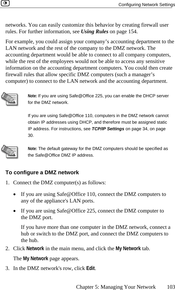   Configuring Network Settings      Chapter 5: Managing Your Network  103 networks. You can easily customize this behavior by creating firewall user rules. For further information, see Using Rules on page 154. mple, you ctwork and accounting departm  able to connect to all company computers, while the rest of the e p ensitive information on the acc then create firewall rules that allow  r’s computer) to connect  t artment.   For exaLAN ne ould assign your company’s accounting department to the the rest of the company to the DMZ network. The ent would bem loyees would not be able to access any sounting department computers. You could specific DMZ computers (such a manage to he LAN network and the accounting dep Note: If you are u 5, you can enable the DHCP server for the DMIf you are ot obtain IP  c IP addres30. sing Safe@Office 22Z network.   using Safe@Office 110, computers in the DMZ network cannaddresses using DHCP, and therefore must be assigned statis. For instructions, see TCP/IP Settings on page 34, on page  Note: The default gateway for the DMZ computers should be specified as the Safe@Office DMZ IP address. To configure a DMZ network 1.  Connect the DMZ computer(s) as follows: •  If you are using Safe@Office 110, connect the DMZ computers to any of the appliance&apos;s LAN ports.  •  If you are using Safe@Office 225, connect the DMZ computer to the DMZ port.  If you have more than one computer in the DMZ network, connect a hub or switch to the DMZ port, and connect the DMZ computers to the hub.  2. Click Network in the main menu, and click the My Network tab. The My Network page appears.  3.  In the DMZ network&apos;s row, click Edit.  