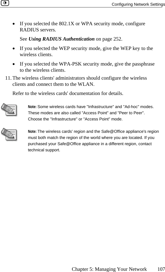   Configuring Network Settings      Chapter 5: Managing Your Network  107 •  If you selected the 802.1X or WPA security mode, configure RADIUS servers.  g R DIUS Authentication on page 252. •  If you selected the WEP security mode, give the WEP key to the lieselec give the passphrase to the wireless i11. The wireless clients&apos;  ireless clients and connect thRefer to the wirel   See Usin Awireless c•  If you nts. ted the WPA-PSK security mode,  cl ents. administrators should configure the wem to the WLAN. ess cards&apos; documentation for details.  Note: Some wire c&quot; modes. These modes aChoose the &quot;Infrless cards have &quot;Infrastructure&quot; and &quot;Ad-hore also called &quot;Access Point&quot; and &quot;Peer to Peer&quot;. astructure&quot; or &quot;Access Point&quot; mode.  Note: The must botpurchase ct technicalwireless cards&apos; region and the Safe@Office appliance&apos;s region h match the region of the world where you are located. If you d your Safe@Office appliance in a different region, conta support.  