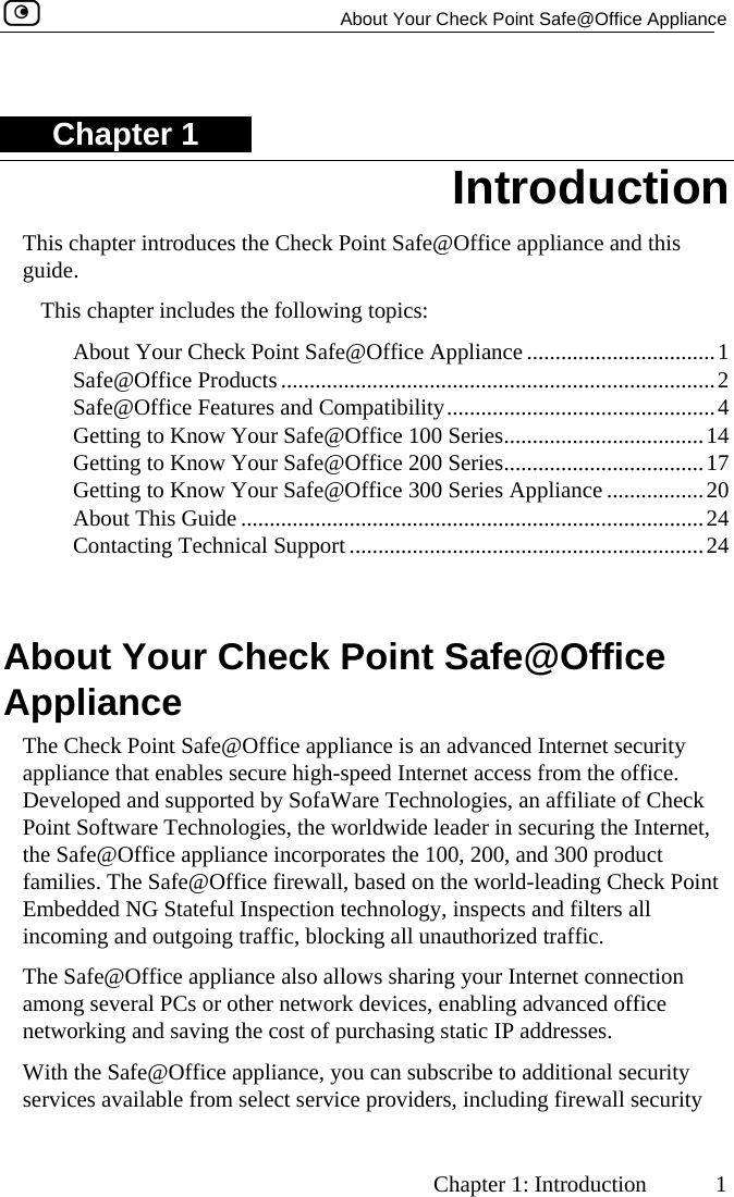   About Your Check Point Safe@Office Appliance     Chapter 1: Introduction  1 Chapter 1 This chapter introduces the Check Point Safe@Office appliance and this guide. Introduction This chapter includes the following topics:  About Your Check Point Safe@Office Appliance .................................1  Safe@Office Products............................................................................2  Safe@Office Features and Compatibility...............................................4  Getting to Know Your Safe@Office 100 Series...................................14  Getting to Know Your Safe@Office 200 Series...................................17  Getting to Know Your Safe@Office 300 Series Appliance .................20  About This Guide .................................................................................24  Contacting Technical Support ..............................................................24   About Your Check Point Safe@Office Appliance The Check Point Safe@Office appliance is an advanced Internet security appliance that enables secure high-speed Internet access from the office. Developed and supported by SofaWare Technologies, an affiliate of Check Point Software Technologies, the worldwide leader in securing the Internet, the Safe@Office appliance incorporates the 100, 200, and 300 product families. The Safe@Office firewall, based on the world-leading Check Point Embedded NG Stateful Inspection technology, inspects and filters all incoming and outgoing traffic, blocking all unauthorized traffic.  The Safe@Office appliance also allows sharing your Internet connection among several PCs or other network devices, enabling advanced office networking and saving the cost of purchasing static IP addresses. With the Safe@Office appliance, you can subscribe to additional security services available from select service providers, including firewall security  