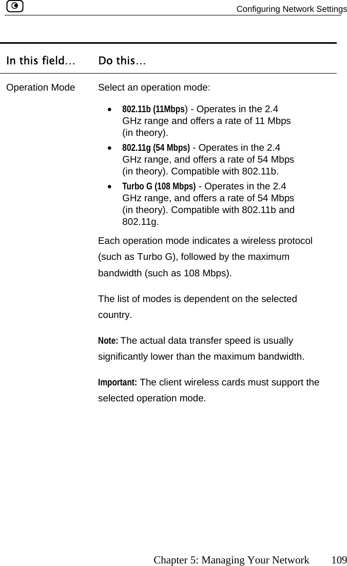  Configuring Network Settings      Chapter 5: Managing Your Network  109 In this field…  Do this… Operation Mode nge and offers a rate of 11 Mbps (in theory). tes a wireless protocol (such as Turbo G), followed by the maximum s is dependent on the selected country.  Select an operation mode: •  802.11b (11Mbps) - Operates in the 2.4 GHz ra•  802.11g (54 Mbps) - Operates in the 2.4 GHz range, and offers a rate of 54 Mbps (in theory). Compatible with 802.11b.  •  Turbo G (108 Mbps) - Operates in the 2.4 GHz range, and offers a rate of 54 Mbps (in theory). Compatible with 802.11b and 802.11g. Each operation mode indicabandwidth (such as 108 Mbps).  The list of modeNote: The actual data transfer speed is usually significantly lower than the maximum bandwidth.  Important: The client wireless cards must support the selected operation mode.    