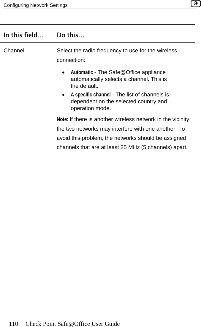 Configuring Network Settings    110  Check Point Safe@Office User Guide In this field…  Do this… Channel  Select the radio frequency to use for the wireless dependent on the selected country and connection:  •  Automatic - The Safe@Office appliance automatically selects a channel. This is the default. •  A specific channel - The list of channels is operation mode.  Note: If there is another wireless network in the vicinity, the two networks may interfere with one another. To avoid this problem, the networks should be assigned channels that are at least 25 MHz (5 channels) apart.   