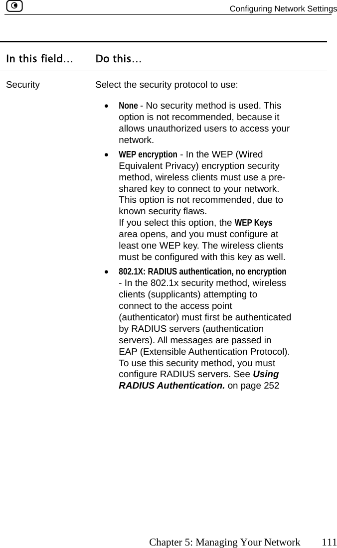   Configuring Network Settings      Chapter 5: Managing Your Network  111 In this field…  Do this… Security  Select the security protocol to use: your network. This option is not recommended, due to known security flaws.  this option, the WEP Keys  and you must configure at ents must be configured with this key as well. cation, no encryption ess point in To use this security method, you must  servers. See Using RADIUS Authentication. on page 252 •  None - No security method is used. This option is not recommended, because it allows unauthorized users to access •  WEP encryption - In the WEP (Wired Equivalent Privacy) encryption security method, wireless clients must use a pre-shared key to connect to your network. If you selectarea opens,least one WEP key. The wireless cli•  802.1X: RADIUS authenti- In the 802.1x security method, wireless clients (supplicants) attempting to connect to the acc(authenticator) must first be authenticated by RADIUS servers (authentication servers). All messages are passed EAP (Extensible Authentication Protocol). configure RADIUS 