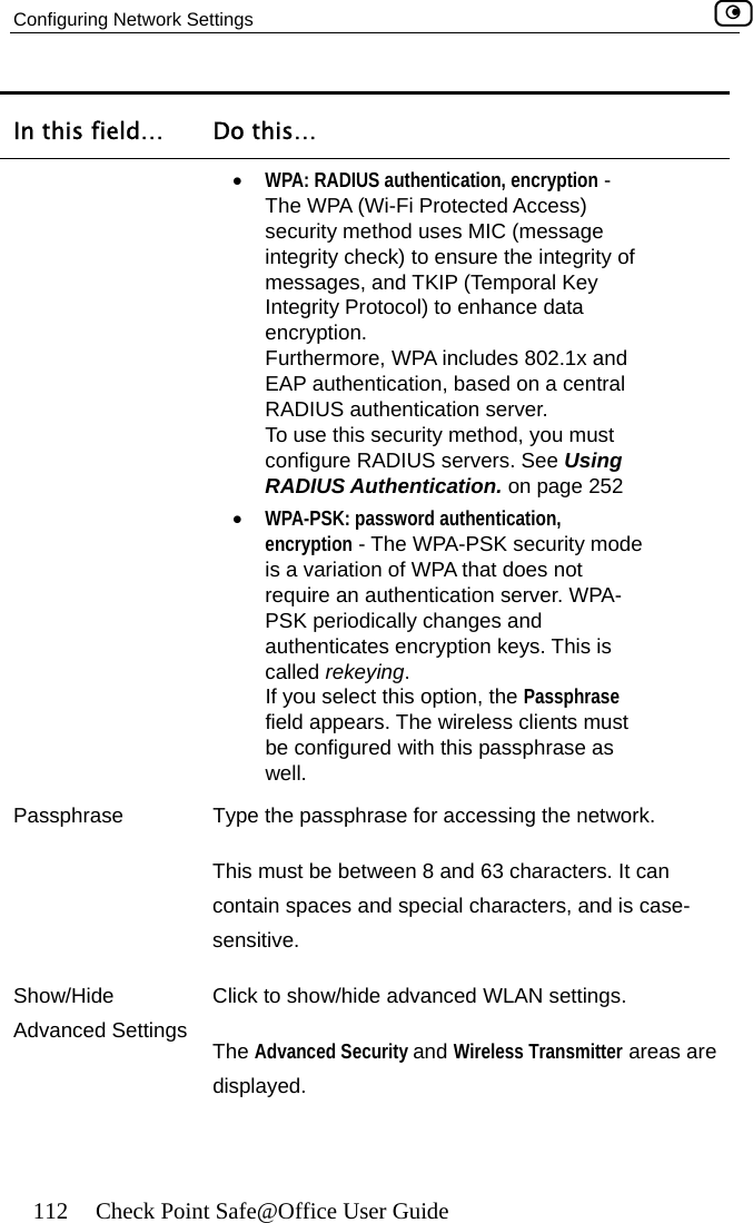 Configuring Network Settings    112  Check Point Safe@Office User Guide In this field…  Do this…  tion, encryption - Access) egrity Protocol) to enhance data , based on a central ust ing RADIUS Authentication. on page 252  authentication, require an authentication server. WPA-called rekeying. well. •  WPA: RADIUS authenticaThe WPA (Wi-Fi Protected security method uses MIC (message integrity check) to ensure the integrity of messages, and TKIP (Temporal Key Intencryption. Furthermore, WPA includes 802.1x and EAP authenticationRADIUS authentication server.  To use this security method, you mconfigure RADIUS servers. See Us•  WPA-PSK: passwordencryption - The WPA-PSK security mode is a variation of WPA that does not PSK periodically changes and authenticates encryption keys. This is If you select this option, the Passphrase field appears. The wireless clients must be configured with this passphrase as Passphra rase for accessing the network. n 8 and 63 characters. It can pecial characters, and is case-sensitive.  Show/Hide AClick to show/hide advanced WLAN settings. se  Type the passphThis must be betweecontain spaces and sdvanced Settings  The Advanced Security and Wireless Transmitter areas are displayed.  