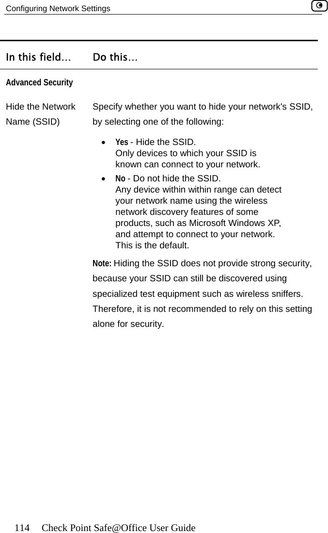 Configuring Network Settings    114  Check Point Safe@Office User Guide In this field…  Do this… Advanced Security  HNide ameSpecify whether you want to hide your network&apos;s SSID, k. .  Any device within within range can detect products, such as Microsoft Windows XP, and attempt to connect to your network. e discovered using ch as wireless sniffers. Therefore, it is not recommended to rely on this setting alone for security. the Network  (SSID)  by selecting one of the following: •  Yes - Hide the SSID.  Only devices to which your SSID is known can connect to your networ•  No - Do not hide the SSIDyour network name using the wireless network discovery features of some This is the default. Note: Hiding the SSID does not provide strong security, because your SSID can still bspecialized test equipment su 