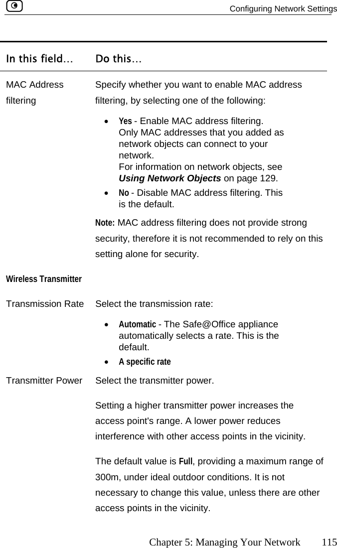   Configuring Network Settings      Chapter 5: Managing Your Network  115 In this field…  Do this… MAC Address filtering Specify whether you want to enable MAC address filtering, by selecting one of the following: •  Yes - Enable MAC address filtering.  Only MAC addresses that you added as network objects can connect to your network.  For information on network objects, see  Using Network Objects on page 129. •  No - Disable MAC address filtering. This is the default.  Note: MAC address filtering does not provide strong  security, therefore it is not recommended to rely on thissetting alone for security. WireleTransmission Rate  Select the transmission rate: •  Automatic - The Safe@Office appliance  the default. •  A specific rate Transmitter Power  Select the transmitter power. Setting a higher transmitter power increases the access point&apos;s range. A lower power reduces interference with other access points in the vicinity. The default value is Full, providing a maximum range of 300m, under ideal outdoo conditions. It is not  other access points in the vicinity. ss Transmitter  automatically selects a rate. This isr necessary to change this value, unless there are 