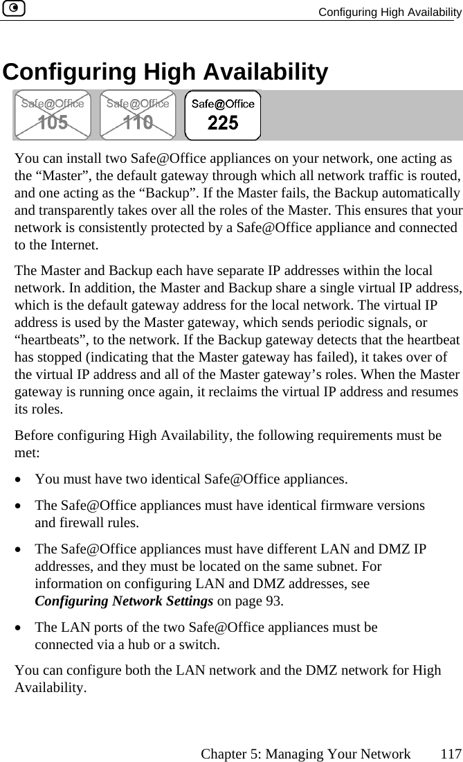   Configuring High Availability      Chapter 5: Managing Your Network  117 Configuring High Availability  You can install two Safe@Office appliances on your network, one acting as the “Master”, the de uted, and one acting as th ally and transparently ta t your network is consistent ed to the Internet. The Master and Bac have separate IP addresses within the local network. In addition ress, which is the default   address is used by t eway, which sends periodic signals, or “heartbeats”, to the net rtbeat has stopped (indicat er of the virtual IP addre e Master gateway is running  sumes its roles. Before configuring  ust be met: •  You must have t•  The Safe@Offic ons and firewall rule•  The Safe@Officaddresses, and t me subnet. For information on configuring LAN and DMZ addresses, see Configuring Network Settings on page 93. •  The LAN ports of the two Safe@Office appliances must be connected via a hub or a switch. You can configure both the LAN network and the DMZ network for High Availability.  fault gateway through which all network traffic is roe “Backup”. If the Master fails, the Backup automatickes over all the roles of the Master. This ensures thaly protected by a Safe@Office appliance and connectkup each , the Master and Backup share a single virtual IP addgateway address for the local network. The virtual IPhe Master gatwork. If the Backup gateway detects that the heaing that the Master gateway has failed), it takes ovss and all of the Master gateway’s roles. When thonce again, it reclaims the virtual IP address and reHigh Availability, the following requirements mwo identical Safe@Office appliances. e appliances must have identical firmware versis. e appliances must have different LAN and DMZ IP hey must be located on the sa 