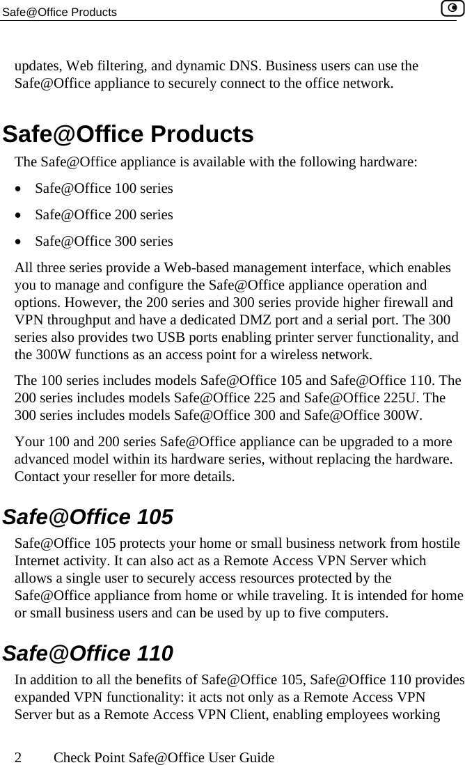 Safe@Office Products    2  Check Point Safe@Office User Guide updates, Web filtering, and dynamic DNS. Business users can use the Safe@Office appliance to securely connect to the office network.  Safe@Office Products The Safe@Office appliance is available with the following hardware:  •  Safe@Office 100 series  •  Safe@Office 200 series •  Safe@Office 300 series All three series provide a Web-based management interface, which enables you to manage and configure the Safe@Office appliance operation and options. However, the 200 series and 300 series provide higher firewall and VPN throughput and have a dedicated DMZ port and a serial port. The 300 series also provides two USB ports enabling printer server functionality, and the 300W functions as an access point for a wireless network. The 100 series includes models Safe@Office 105 and Safe@Office 110. The 200 series includes models Safe@Office 225 and Safe@Office 225U. The 300 series includes models Safe@Office 300 and Safe@Office 300W. Your 100 and 200 series Safe@Office appliance can be upgraded to a more advanced model within its hardware series, without replacing the hardware. Contact your reseller for more details.  Safe@Office 105 Safe@Office 105 protects your home or small business network from hostile Internet activity. It can also act as a Remote Access VPN Server which allows a single user to securely access resources protected by the Safe@Office appliance from home or while traveling. It is intended for home or small business users and can be used by up to five computers.  Safe@Office 110 In addition to all the benefits of Safe@Office 105, Safe@Office 110 provides expanded VPN functionality: it acts not only as a Remote Access VPN Server but as a Remote Access VPN Client, enabling employees working  