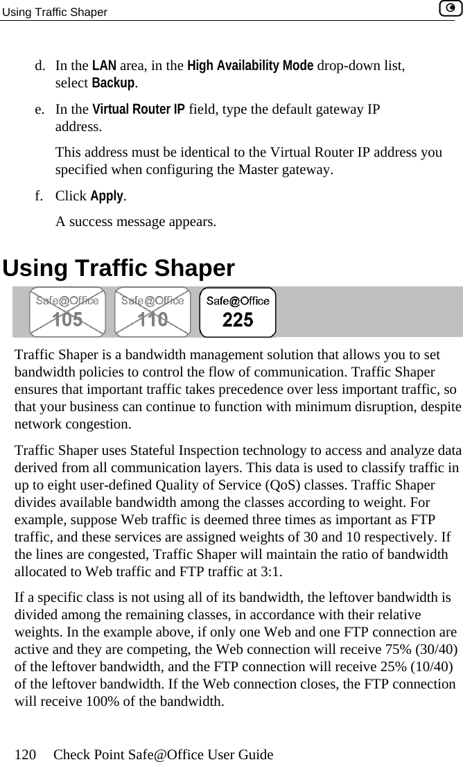 Using Traffic Shaper    120  Check Point Safe@Office User Guide own list, e. In the Virtual Router IP field, type the default gateway IP address. dress you f. Click Apply. Using Td. In the LAN area, in the High Availability Mode drop-dselect Backup. This address must be identical to the Virtual Router IP adspecified when configuring the Master gateway. A success message appears.  raffic Shaper  er is a bandwTraffic Shap idth management solution that allows you to set bandwidth policies to control the flow of communication. Traffic Shaper dence over less important traffic, so n with minimum disruption, despite Tra y to access and analyze data on layers. This data is used to classify traffic in ality of Service (QoS) classes. Traffic Shaper div e classes according to weight. For Web traffic is deemed three times as important as FTP e services are assigned weights of 30 and 10 respectively. If the lines are congested, Traffic Shaper will maintain the ratio of bandwidth 1.  dth, the leftover bandwidth is divided among the remaining classes, in accordance with their relative weights. In the example above, if only one Web and one FTP connection are activ  they are competing, the Web connection will receive 75% (30/40) ) ction . ensures that important traffic takes precethat your business can continue to functionetwork congestion. ffic Shaper uses Stateful Inspection technologderived from all communicatiup to eight user-defined Quides available bandwidth among thexample, suppose traffic, and thesallocated to Web traffic and FTP traffic at 3:If a specific class is not using all of its bandwie andof the leftover bandwidth, and the FTP connection will receive 25% (10/40of the leftover bandwidth. If the Web connection closes, the FTP connewill receive 100% of the bandwidth 