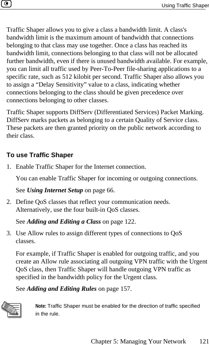   Using Traffic Shaper      Chapter 5: Managing Your Network  121 lass&apos;s n nt of bandwidth that connections le a class has reached its banfurtyouspeto a g whether conconTraDifThtheir class. o use T1.  EnableYSee Us2.  Define Alterna3.  c, and you  Traffic Shaper allows you to give a class a bandwidth limit. A cba dwidth limit is the maximum amoube onging to that class may use together. Oncdwidth limit, connections belonging to that class will not be allocated her bandwidth, even if there is unused bandwidth available. For example,  can limit all traffic used by Peer-To-Peer file-sharing applications to a cific rate, such as 512 kilobit per second. Traffic Shaper also allows you ssign a “Delay Sensitivity” value to a class, indicatinnections belonging to the class should be given precedence over nections belonging to other classes. ffic Shaper supports DiffServ (Differentiated Services) Packet Marking. fServ marks packets as belonging to a certain Quality of Service class. ese packets are then granted priority on the public network according to T raffic Shaper  Traffic Shaper for the Internet connection. n enable Traffic Shaper for incoming or outgoing connections.  ing Internet Setup on page 66. QoS classes that reflect your communication needs. tively, use the four built-in QoS classes. ou caSee Adding and Editing a Class on page 122.  Use Allow rules to assign different types of connections to QoS classes. For example, if Traffic Shaper is enabled for outgoing trafficreate an Allow rule associating all outgoing VPN traffic with the Urgent QoS class, then Traffic Shaper will handle outgoing VPN traffic as specified in the bandwidth policy for the Urgent class. See Adding and Editing Rules on page 157.  in the rule. Note: Traffic Shaper must be enabled for the direction of traffic specified  