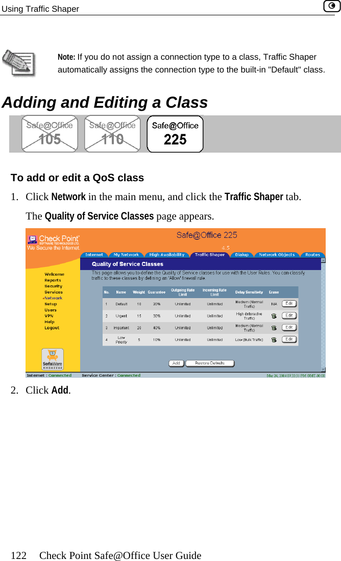 Using Traffic Shaper    122  Check Point Safe@Office User Guide   ding and Editing a Class Note: If you do not assign a connection type to a class, Traffic Shaper automatically assigns the connection type to the built-in &quot;Default&quot; class.   Ad s To add or edit a QoS clas1. Click Network in the main menu, and click the Traffic Shaper tab. The Quality of Service Classes page appears.  2. Click Add.  