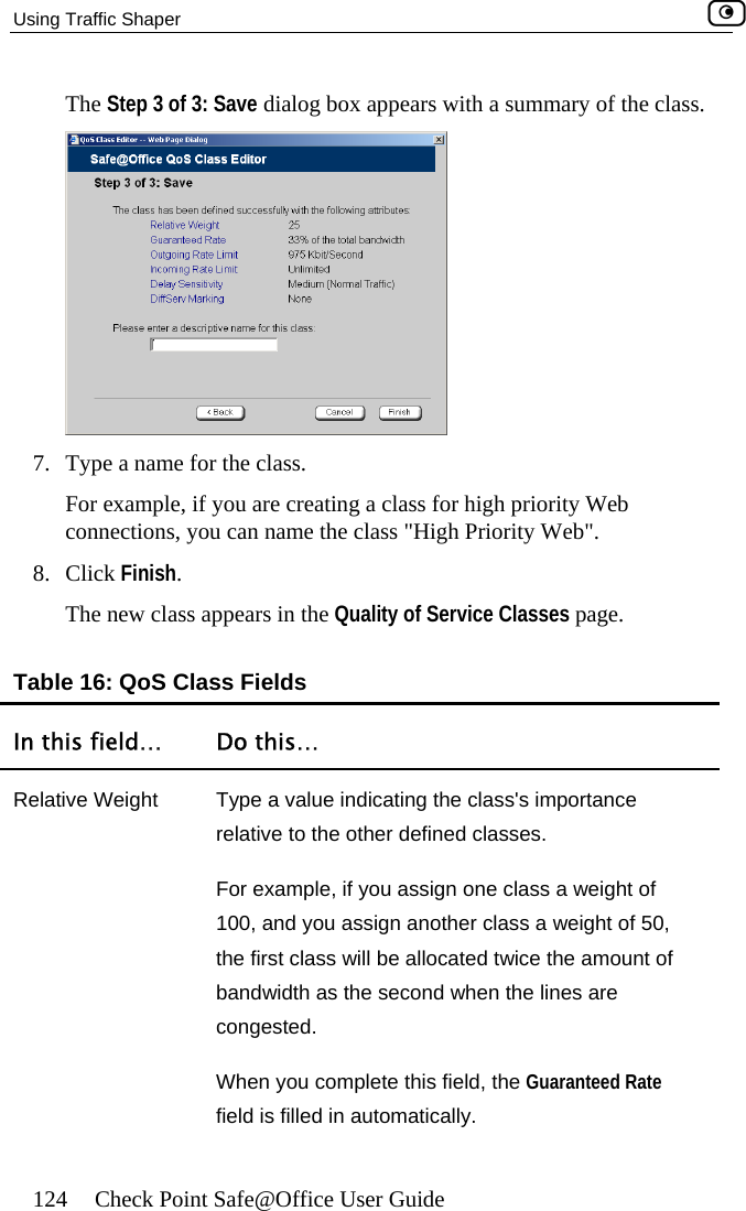 Using Traffic Shaper    124  Check Point Safe@Office User Guide  The Step 3 of 3: Save dialog box appears with a summary of the class. 7.  Type a name for the class. connections, you can name the class &quot;High Priority Web&quot;. ss appears in the Quality of Service Classes page. Table 16: QoS Class Fields In this field…  Do this… For example, if you are creating a class for high priority Web 8. Click Finish. The new claRelative Weight  Type a value indicating the class&apos;s importance relative to the other defined classes. For example, if you assign one class a weight of 100, and you assign another class a weight of 50, the first class will be allocated twice the amount of es are When you complete this field, the Guaranteed Rate field is filled in automatically. bandwidth as the second hen the lincongested.  w 