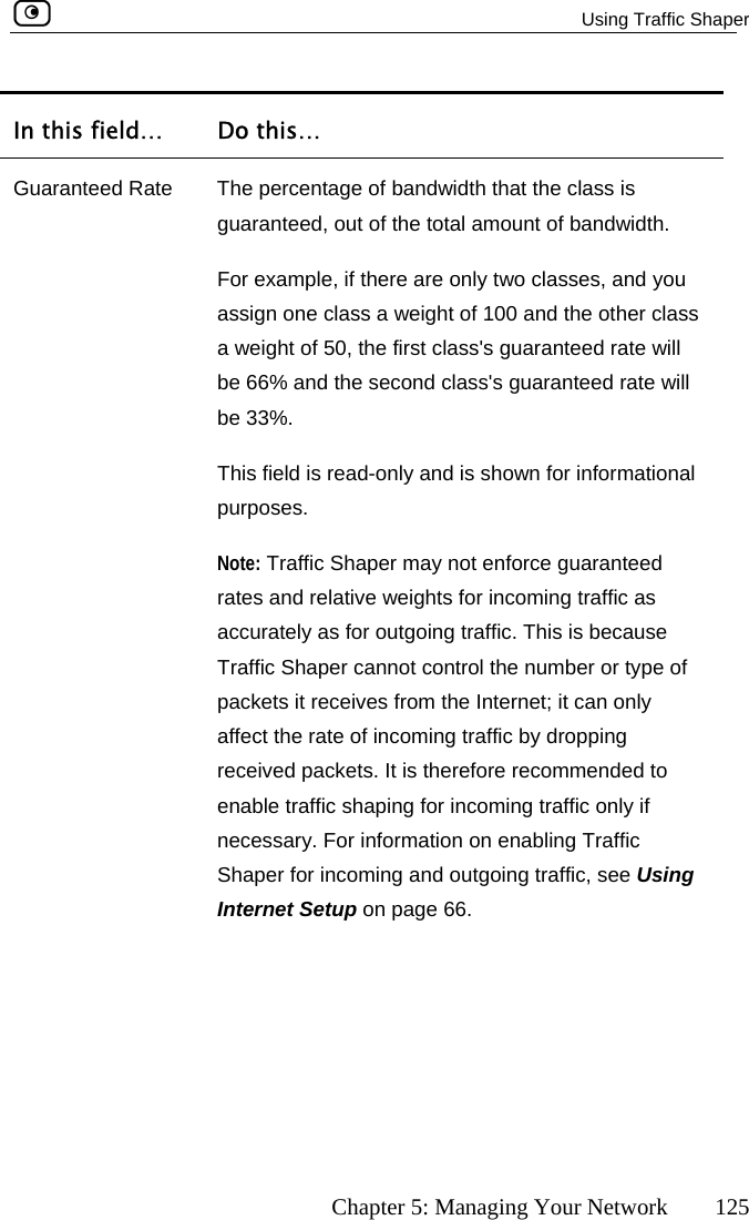   Using Traffic Shaper      Chapter 5: Managing Your Network  125 In this field…  Do this… Guar ndwidth that the class is guaranteed, out of the total amount of bandwidth. s guaranteed rate will nd the second class&apos;s guaranteed rate will  accurately as for outgoing traffic. This is because enable traffic shaping for incoming traffic only if necessary. For information on enabling Traffic fic, see Using Internet Setup on page 66. anteed Rate  The percentage of baFor example, if there are only two classes, and you assign one class a weight of 100 and the other class a weight of 50, the first class&apos;be 66% abe 33%. This field is read-only and is shown for informational purposes. Note: Traffic Shaper may not enforce guaranteed rates and relative weights for incoming traffic asTraffic Shaper cannot control the number or type of packets it receives from the Internet; it can only affect the rate of incoming traffic by dropping received packets. It is therefore recommended to Shaper for incoming and outgoing traf 
