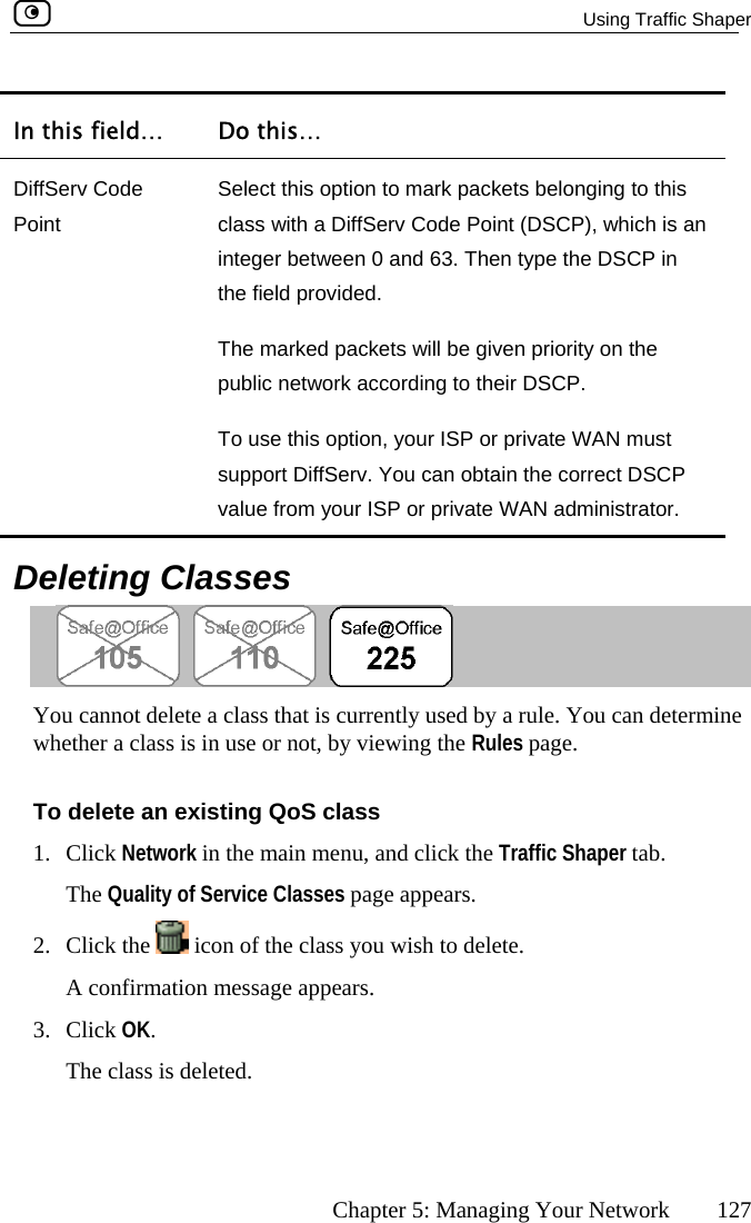   Using Traffic Shaper      Chapter 5: Managing Your Network  127 In this field…  Do this… DiffServ Code Point Sele  this clasinte hen type the DSCP in the field provided. The marked packets will be given priority on the pubTo use this option, your ISP or private WAN must supvalu r ISP or private WAN administrator. ct this option to mark packets belonging tos with a DiffServ Code Point (DSCP), which is an ger between 0 and 63. Tlic network according to their DSCP. port DiffServ. You can obtain the correct DSCP e from you  Deleting Classes  You cannot delete a class that is currently used by a rule. You can determine whether a class is in use or not, by viewing the Rules page. To delete an existing QoS class 1. Click Network in the main menu, and click the Traffic Shaper tab. The Quality of Service Classes page appears. 2. Click the   icon of the class you wish to delete.  3. Cli  Th A confirmation message appears. ck OK. e class is deleted.  