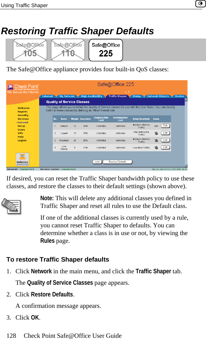 Using Traffic Shaper    128  Check Point Safe@Office User Guide Restoring Traffic Shaper Defaults  The Safe@Office appliance provides four built-in QoS classes:  If desired, you can reset the Traffic Shaper bandwidth policy to use these classes, and restore the classes to their default settings (shown above).  Note: This will d If one of the additional classes is currently used by a rule, elete any additional classes  u defined in lt class.  you cannot reset Traffic Shaper to defaults. You can ine whether a class is in use or not, by viewing the ge. To restore Traffic Shaper defaults 1. Click Network in the main menu, and click the Traffic Shaper tab. The Quality of Service Classes page appears. 2. Click Restore Defaults. A confirmation message appears. 3. Click OK.  yoTraffic Shaper and reset all rules to use the DefaudetermRules pa 