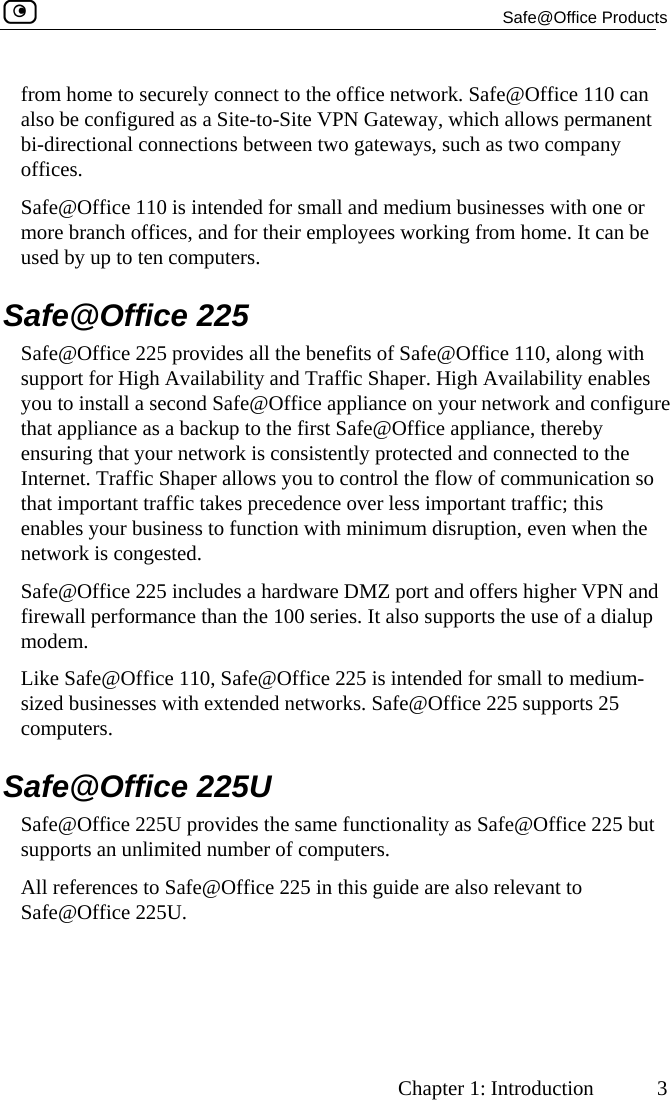  Safe@Office Products     Chapter 1: Introduction  3 from home to securely connect to the office network. Safe@Office 110 can also be configured as a Site-to-Site VPN Gateway, which allows permanent bi-directional connections between two gateways, such as two company offices. Safe@Office 110 is intended for small and medium businesses with one or more branch offices, and for their employees working from home. It can be used by up to ten computers.  Safe@Office 225 Safe@Office 225 provides all the benefits of Safe@Office 110, along with support for High Availability and Traffic Shaper. High Availability enables you to install a second Safe@Office appliance on your network and configure that appliance as a backup to the first Safe@Office appliance, thereby ensuring that your network is consistently protected and connected to the Internet. Traffic Shaper allows you to control the flow of communication so that important traffic takes precedence over less important traffic; this enables your business to function with minimum disruption, even when the network is congested. Safe@Office 225 includes a hardware DMZ port and offers higher VPN and firewall performance than the 100 series. It also supports the use of a dialup modem. Like Safe@Office 110, Safe@Office 225 is intended for small to medium-sized businesses with extended networks. Safe@Office 225 supports 25 computers.  Safe@Office 225U Safe@Office 225U provides the same functionality as Safe@Office 225 but supports an unlimited number of computers.  All references to Safe@Office 225 in this guide are also relevant to Safe@Office 225U.   