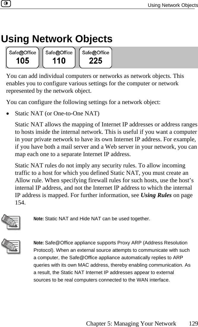  Using Network Objects      Chapter 5: Managing Your Network  129  Using Network Objects  You can add individual computers or networks as network objects. This enables you to configure various settings for the computer or network represented by the network object. You can configure the following settings for a network object: •  Static NAT (or One-to-One NAT)  ranges omputer e network to have its own Internet IP address. For example,  a Web server in your network, you can rnet IP address.  rity rules. To allow incoming ned Static NAT, you must create an Allow rule. When specifying firewall rules for such hosts, use the host’s ddress, a ternet IP address to which the internal IP address is mapped. For further information, see Using Rules on page Static NAT allows the mapping of Internet IP addresses or addressto hosts inside the internal network. This is useful if you want a cin your privatif you have both a mail server andmap each one to a separate InteStatic NAT rules do not imply any secutraffic to a host for which you defiinternal IP a nd not the In154.  Note: Static NAT and Hide NAT can be used together.   Note: Safe@Of on Protocol). Whe  a computer, th ppliance automatically replies to ARP queries with its ow y enabling communication. As a result, the Static NAT Internet IP addresses appear to external sources to be real computers connected to the WAN interface. fice appliance supports Proxy ARP (Address Resolutin an external source attempts to communicate with suche Safe@Office an MAC address, thereb 