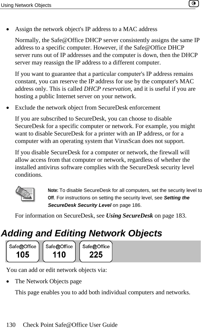 Using Network Objects    130  Check Point Safe@Office User Guide  •  network obj ess to a MAC address e Safe@ P server consistently assigns the same IP dress to a specific @Office DHCP r runs out of IP a down, then the DHCP server may reassign If you want to guara ains constant, you can re ress for use by the computer&apos;s MAC address only. This is called  vation, and it is useful if you are nt If you are subscribed to SecureDesk, you can choose to disable SecureDesk for a specific computer or network. For example, you might want to disable SecureDesk for a printer with an IP address, or for a ing system that VirusScan does not support. rewall will her the l Assign the Normally, thect&apos;s IP addrOffice DHCadserve  computer. However, if the Safeddresses and the computer is the IP address to a different computer. ntee that a particular computer&apos;s IP address remserve the IP addDHCP reserhosting a public Internet server on your network. •  Exclude the network object from SecureDesk enforcemecomputer with an operatIf you disable SecureDesk for a computer or network, the fiallow access from that computer or network, regardless of whetinstalled antivirus software complies with the SecureDesk security leveconditions.  Note: To disable SecureDesk f Off. For instructions on setting the security level, see Setting thSecureDesk Security Level on page 186. or all computers, set the security level to e 183.  Adding and Editing Network Objects For information on SecureDesk, see Using SecureDesk on page  You can add or edit network objects via: •  The Network Objects page This page puters and networks.  enables you to add both individual com 