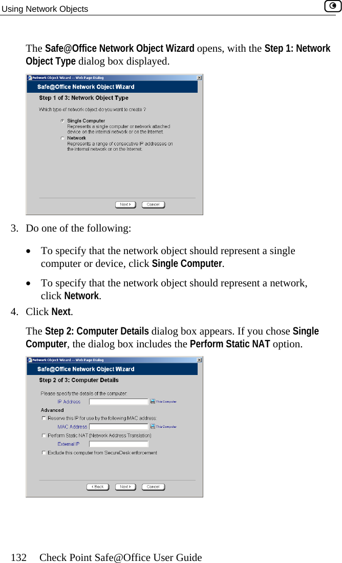 Using Network Objects    132  Check Point Safe@Office User Guide The Safe@Office Network Object Wizard opens, with the Step 1: Network Object Type dialog box displayed.  3.  Do one of the following: •  To specify that the network object should represent a single computer or device, click Single Computer. •  To specify that the network object should represent a network, click Network. 4. Click Next. The Step 2: Computer Details dialog box appears. If you chose Single Computer, the dialog box includes the Perform Static NAT option.   