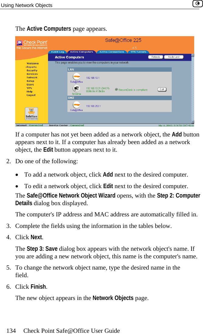 Using Network Objects    134  Check Point Safe@Office User Guide The Active Computers page appears.  If a computer has not yet been added as a network object, the Add button appears next to it. If a computer has already been added as a network object, the Edit button appears next to it. 2.  Do one•  To •  To edit a network object, click Edit next to the desired computer.  The Safe@Office Network Object Wizard opens, with the Step 2: Computer Details dialog box displayed. The computer&apos;s IP address and MAC address are automatically filled in. 3.  Complete the fields using the information in the tables below. 4. Click Next. The Step 3: Save dialog box appears with the network object&apos;s name. If you are adding a new network object, this name is the computer&apos;s name. 5.  To change the network object name, type the desired name in the field. 6. Click Finish. The new object appears in the Network Objects page.  of the following: add a network object, click Add next to the desired computer.   