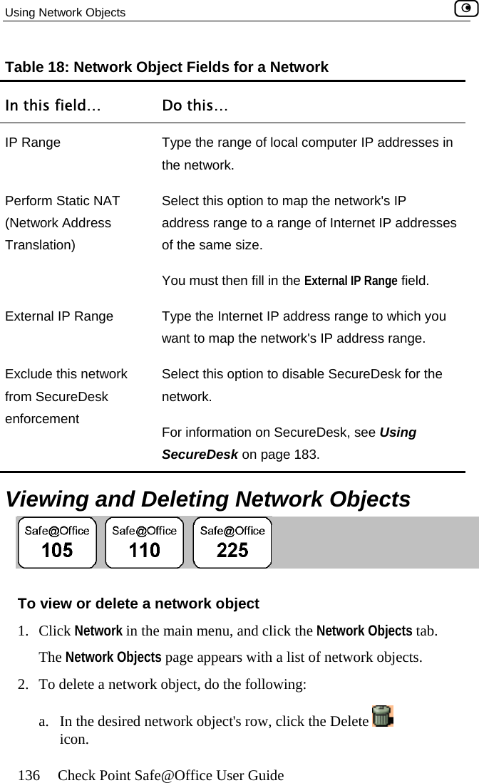 Using Network Objects    136  Check Point Safe@Office User Guide Table 18: Network Object Fields for a Network In this field…  Do this… IP Range  Type the range of local computer IP addresses in the network. P(NTr of the same size.  en fill in the External IP Range field. External IP Ra e to which you etwork&apos;s IP address range. Exclufrom enforhe twork.  SecureDesk on page 183. erform Static NAT etwork Address anslation) Select this option to map the network&apos;s IP address range to a range of Internet IP addresses  You must thnge  Type the Internet IP address rangwant to map the nde this network SecureDesk Select this option to disable SecureDesk for tnecement  For information on SecureDesk, see Using   Viewing and Deleting Network Objects  To vie t 1. CliTh2.  To llowing: a. w or delete a network objecck Network in the main menu, and click the Network Objects tab. e Network Objects page appears with a list of network objects.  delete a network object, do the foIn the desired network object&apos;s row, click the Delete   icon.   