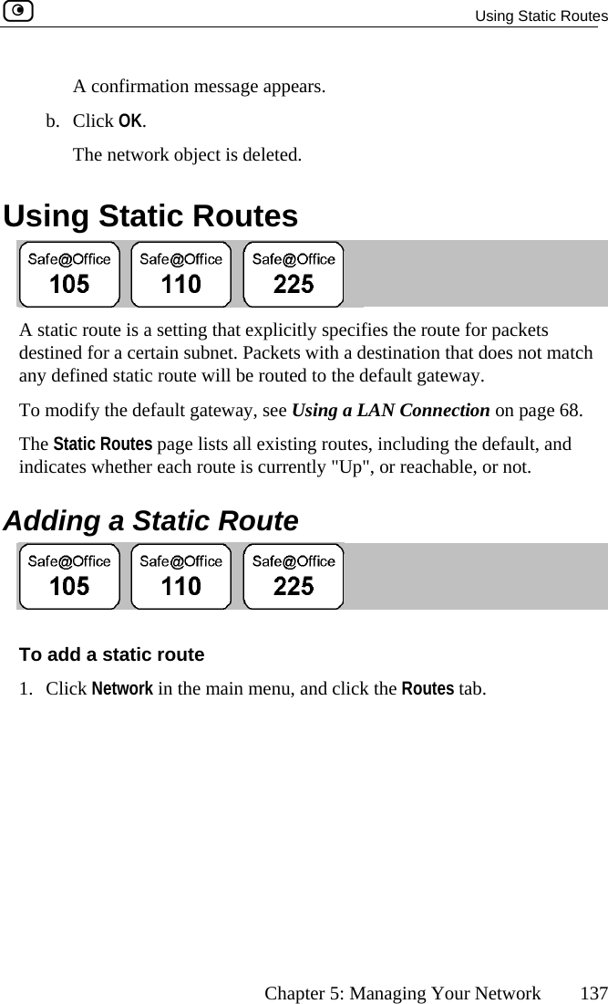   Using Static Routes      Chapter 5: Managing Your Network  137 b.  Using Static Routes A confirmation message appears. Click OK. The network object is deleted.  A sdesanyTo  Connection on page 68. Thind dtatic route is a setting that explicitly specifies the route for packets tined for a certain subnet. Packets with a destination that does not match  defined static route will be routed to the default gateway.   modify the default gateway, see Using a LANe Static Routes page lists all existing routes, including the default, and icates whether each route is currently &quot;Up&quot;, or reachable, or not. ding a Static Route A To add a1. C k N the Routes tab.  static route etwork in the main menu, and clicklic 
