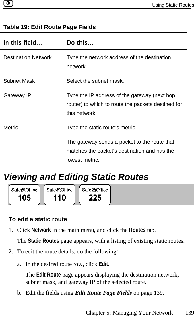   Using Static Routes      Chapter 5: Managing Your Network  139 Table 1In this 9: Edit Route Page Fields field…  Do this… Destination Network  Type the network address of the destination network. Subnet Mask  Select the subnet mask. Gateway IP  Type the IP address of the gateway (next hop router) to which to route the packets destined for this network. Metric  Type the static route&apos;s metric. The gateway sends a packet to the route that  matches the packet&apos;s destination and has the lowest metric.   Viewing and Editing Static Routes  To edit a static route 1. Click Network in the main menu, and click the Routes tab. The Static Routes page appears, with a listing of existing static routes. 2.  To edit the route details, do the following: a.  In the desired route row, click Edit. The Edit Route page appears displaying the destination network, subnet mask, and gateway IP of the selected route. b.  Edit the fields using Edit Route Page Fields on page 139.  