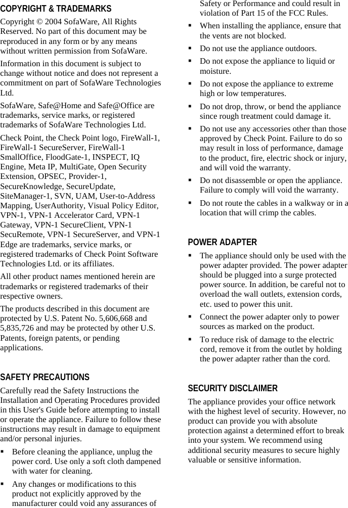   COPYRIGHT &amp; TRADEMARKS Copyright © 2004 SofaWare, All Rights Reserved. No part of this document may be reproduced in any form or by any means without written permission from SofaWare. Information in this document is subject to change without notice and does not represent a commitment on part of SofaWare Technologies Ltd. SofaWare, Safe@Home and Safe@Office are trademarks, service marks, or registered trademarks of SofaWare Technologies Ltd. Check Point, the Check Point logo, FireWall-1, FireWall-1 SecureServer, FireWall-1 SmallOffice, FloodGate-1, INSPECT, IQ Engine, Meta IP, MultiGate, Open Security Extension, OPSEC, Provider-1, SecureKnowledge, SecureUpdate, SiteManager-1, SVN, UAM, User-to-Address Mapping, UserAuthority, Visual Policy Editor, VPN-1, VPN-1 Accelerator Card, VPN-1 Gateway, VPN-1 SecureClient, VPN-1 SecuRemote, VPN-1 SecureServer, and VPN-1 Edge are trademarks, service marks, or registered trademarks of Check Point Software Technologies Ltd. or its affiliates. All other product names mentioned herein are trademarks or registered trademarks of their respective owners. The products described in this document are protected by U.S. Patent No. 5,606,668 and 5,835,726 and may be protected by other U.S. Patents, foreign patents, or pending applications.  SAFETY PRECAUTIONS Carefully read the Safety Instructions the Installation and Operating Procedures provided in this User&apos;s Guide before attempting to install or operate the appliance. Failure to follow these instructions may result in damage to equipment and/or personal injuries.  Before cleaning the appliance, unplug the power cord. Use only a soft cloth dampened with water for cleaning.  Any changes or modifications to this product not explicitly approved by the manufacturer could void any assurances of Safety or Performance and could result in violation of Part 15 of the FCC Rules.  When installing the appliance, ensure that the vents are not blocked.  Do not use the appliance outdoors.  Do not expose the appliance to liquid or moisture.  Do not expose the appliance to extreme high or low temperatures.  Do not drop, throw, or bend the appliance since rough treatment could damage it.  Do not use any accessories other than those approved by Check Point. Failure to do so may result in loss of performance, damage to the product, fire, electric shock or injury, and will void the warranty.  Do not disassemble or open the appliance. Failure to comply will void the warranty.   Do not route the cables in a walkway or in a location that will crimp the cables.  POWER ADAPTER  The appliance should only be used with the power adapter provided. The power adapter should be plugged into a surge protected power source. In addition, be careful not to overload the wall outlets, extension cords, etc. used to power this unit.  Connect the power adapter only to power sources as marked on the product.  To reduce risk of damage to the electric cord, remove it from the outlet by holding the power adapter rather than the cord.  SECURITY DISCLAIMER The appliance provides your office network with the highest level of security. However, no product can provide you with absolute protection against a determined effort to break into your system. We recommend using additional security measures to secure highly valuable or sensitive information.  