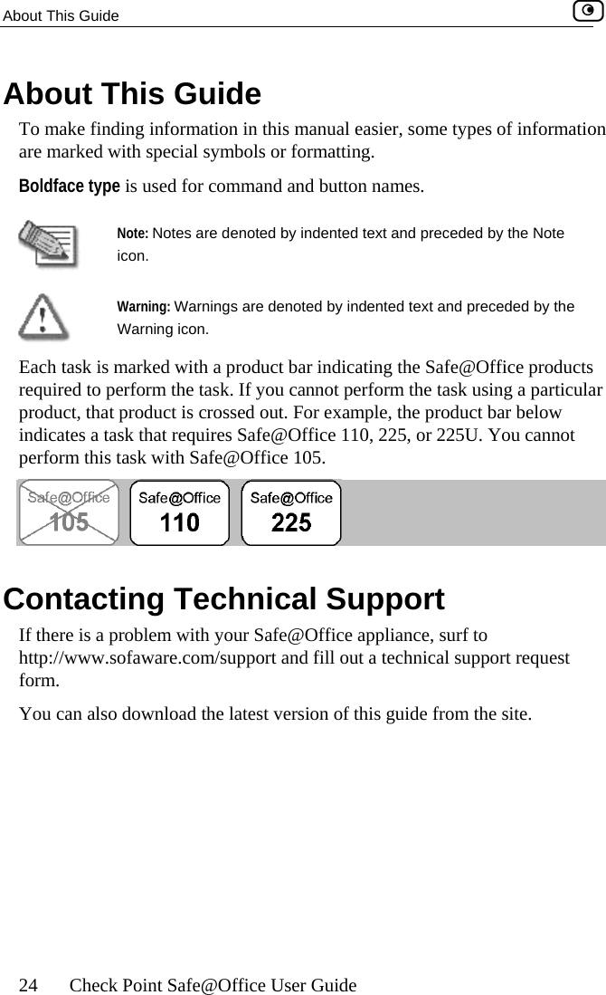 About This Guide    24  Check Point Safe@Office User Guide An tton names. bout This Guide To make finding information in this manual easier, some types of informatioare marked with special symbols or formatting. Boldface type is used for command and bu Note: Notes are denoted by indented text and preceded by the Note icon.  Warning: Warnings are denoted by indented text and preceded bWarning icon.  y the ts lar , that product is crossed out. For example, the product bar below nnot erform this task with Safe@Office 105. Each task is marked with a product bar indicating the Safe@Office producrequired to perform the task. If you cannot perform the task using a particuproductindicates a task that requires Safe@Office 110, 225, or 225U. You cap Contacting Technical Support If there is a problem with your Safe@Office appliance, surf to http://www.sofaware.com/support and fill out a technical support request form.  You can also download the latest version of this guide from the site.   