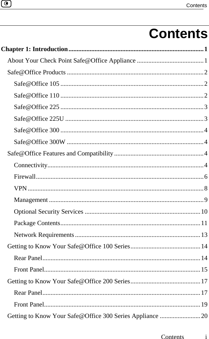  Contents     Contents  i Contents Chapter 1: Introduction...................................................................................1 About Your Check Point Safe@Office Appliance .........................................1 Safe@Office Products ....................................................................................2 Safe@Office 105 ........................................................................................2 Safe@Office 110 ........................................................................................2 Safe@Office 225 ........................................................................................3 Safe@Office 225U .....................................................................................3 Safe@Office 300 ........................................................................................4 Safe@Office 300W ....................................................................................4 Safe@Office Features and Compatibility.......................................................4 Connectivity................................................................................................4 Firewall.......................................................................................................6 VPN............................................................................................................8 Management ...............................................................................................9 Optional Security Services .......................................................................10 Package Contents......................................................................................11 Network Requirements.............................................................................13 Getting to Know Your Safe@Office 100 Series...........................................14 Rear Panel.................................................................................................14 Front Panel................................................................................................15 Getting to Know Your Safe@Office 200 Series...........................................17 Rear Panel.................................................................................................17 Front Panel................................................................................................19 Getting to Know Your Safe@Office 300 Series Appliance .........................20  
