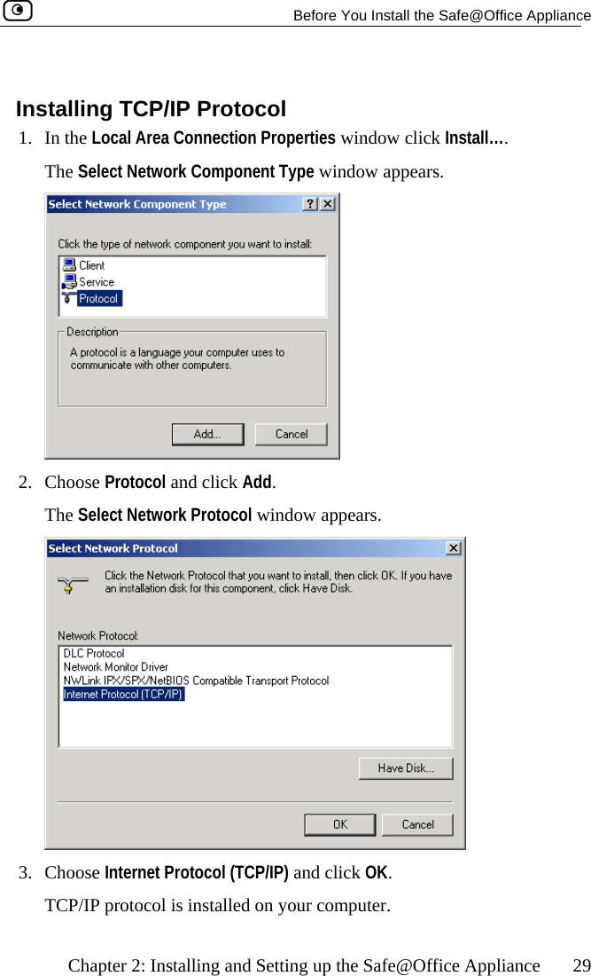   Before You Install the Safe@Office Appliance    Chapter 2: Installing and Setting up the Safe@Office Appliance  29   Installing TCP/IP Protocol 1. In the Local Area Connection Properties window click Install….  The Select Network Component Type window appears.  2. Choose Protocol and click Add.  The Select Network Protocol window appears.  3. CTCP/IP protocol is installed on your computer.  hoose Internet Protocol (TCP/IP) and click OK.   