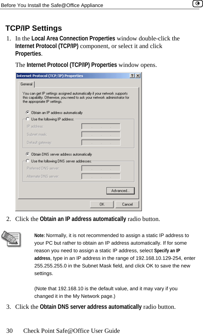 Before You Install the Safe@Office Appliance    30  Check Point Safe@Office User Guide s window double-click the ect it and click  window opens. TCP/IP Settings 1. In the Local Area Connection PropertieInternet Protocol (TCP/IP) component, or selProperties.  The Internet Protocol (TCP/IP) Properties 2. Click the Obtain an IP address automatically radio button.   Note: Normally, it is not recommended to assign a static IP address to your PC but rather to obtain an IP address automatically. If for some reason you need to assign a static IP address, select Specify an IP address, type in an IP address in the range of 192.168.10.129-254, enter 255.255.255.0 in the Subnet Mask field, and click OK to save the new settings. (Note that 192.168.10 is the default value, and it may vary if you changed it in the My Network page.) 3. Click the Obtain DNS server address automatically radio button.  