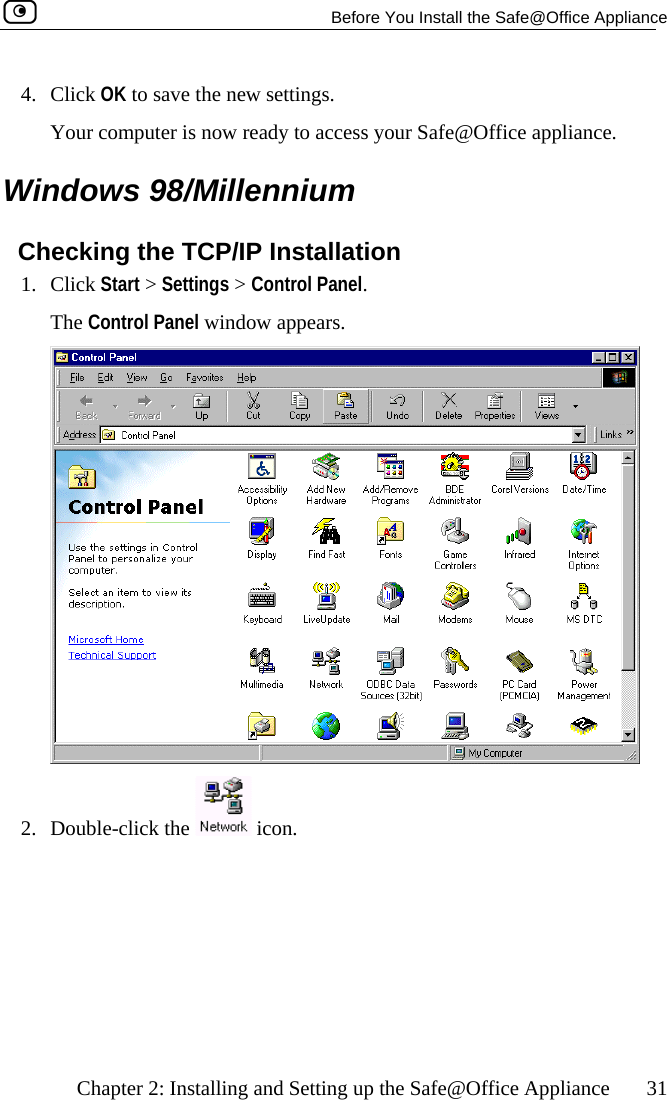   Before You Install the Safe@Office Appliance    Chapter 2: Installing and Setting up the Safe@Office Appliance  31 4.  gs.  Your computer is now ready to access your Safe@Office appliance.  Windows 98/Millennium Checking the TCP/IP Installation 1. Click Start &gt; Settings &gt; Control Panel.  The Control Panel window appears. Click OK to save the new settin 2. Double-click the   icon.   