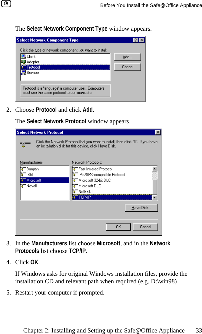   Before You Install the Safe@Office Appliance    Chapter 2: Installing and Setting up the Safe@Office Appliance  33 The Select Network Component Type window appears.  2. Choose Protocol and click Add.  The Select Network Protocol window appears.  3. In he Manufacturers list choose Microsoft, and in the Network Protocols list choose TCP/IP. 4. Click OK.  If Windows asks for original Windows installation files, provide the installation CD and relevant path when required (e.g. D:\win98) 5.  Restart your computer if prompted.   t 