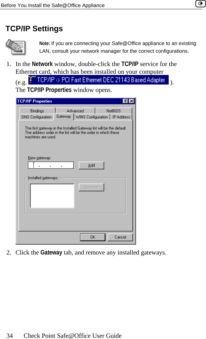 Before You Install the Safe@Office Appliance    34  Check Point Safe@Office User Guide TCP/IP Settings  Note: If you are connecting your Safe@Office appliance to an existing LAN, consult your network manager for the correct configurations. 1. In the Network window, double-click the TCP/IP service for the Ethernet card, which has been installed on your computer  (e.g.   ). The TCP/IP Properties window opens.  2. Click the Gateway tab, and remove any installed gateways.  