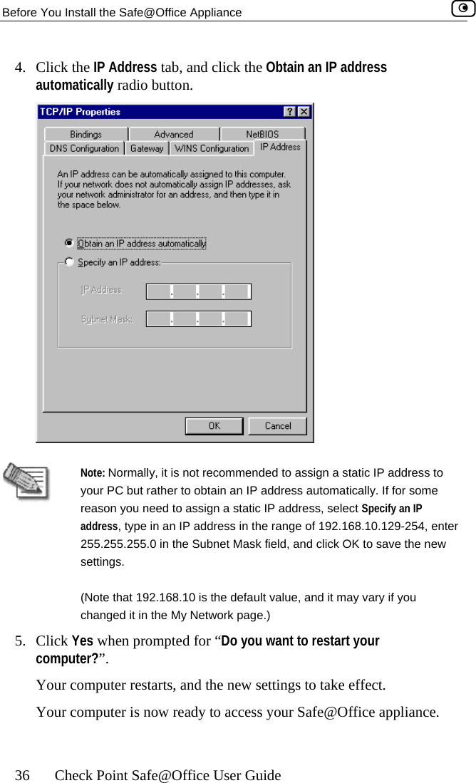 Before You Install the Safe@Office Appliance    36  Check Point Safe@Office User Guide 4. Click the IP Address tab, and click the Obtain an IP address automatically radio button.    Note: Normally, it is not recommended to assign a static IP address to your PC but rather to obtain an IP address automatically. If for some reason you need to assign a static IP address, select Specify an IP address, type in an IP address in the range of 192.168.10.129-254, enter 255.255.255.0 in the Subnet Mask field, and click OK to save the new settings. (Note that 192.168.10 is the default value, and it may vary if you changed it in the My Network page.) 5. Click Yes when prompted for “Do you want to restart your computer?”.  Your computer restarts, and the new settings to take effect. Your computer is now ready to access your Safe@Office appliance.   
