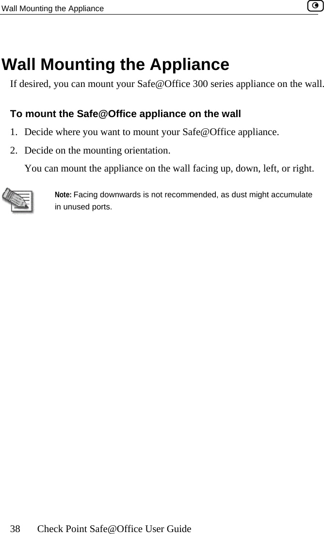 Wall Mounting the Appliance    38  Check Point Safe@Office User Guide   Waffice 300 series appliance on the wall. the wall 1.  nce. rientation. ht.  ll Mounting the Appliance If desired, you can mount your Safe@OTo mount the Safe@Office appliance on Decide where you want to mount your Safe@Office applia2.  Decide on the mounting oYou can mount the appliance on the wall facing up, down, left, or rigNote: Facing downwards is not recommended, as dust might accumulate in unused ports.   