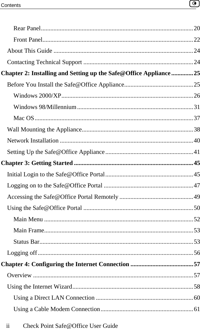 Contents    ii  Check Point Safe@Office User Guide Rear Panel.................................................................................................20 Front Panel................................................................................................22 About This Guide .........................................................................................24 Contacting Technical Support ......................................................................24 Chapter 2: Installing and Setting up the Safe@Office Appliance..............25 Before You Install the Safe@Office Appliance............................................25 Windows 2000/XP....................................................................................26 Windows 98/Millennium..........................................................................31 Mac OS.....................................................................................................37 Wall Mounting the Appliance.......................................................................38 Network Installation .....................................................................................40 Setting Up the Safe@Office Appliance........................................................41 Chapter 3: Getting Started ............................................................................45 Initial Login to the Safe@Office Portal........................................................45 Logging on to the Safe@Office Portal .........................................................47 Accessing the Safe@Office Portal Remotely ...............................................49 Using the Safe@Office Portal ......................................................................50 Main Menu ...............................................................................................52 Main Frame...............................................................................................53 Status Bar..................................................................................................53 Logging off...................................................................................................56 Chapter 4: Configuring the Internet Connection ........................................57 Overview ......................................................................................................57 Using the Internet Wizard.............................................................................58 Using a Direct LAN Connection ..............................................................60 Using a Cable Modem Connection...........................................................61  