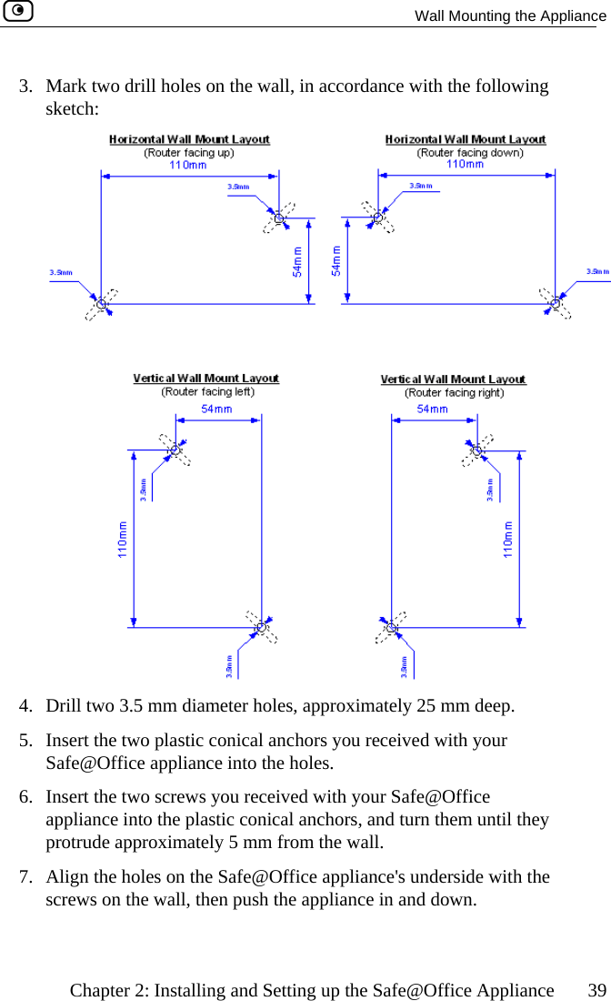   Wall Mounting the Appliance    Chapter 2: Installing and Setting up the Safe@Office Appliance  39 3.  Mark two drill holes on the wall, in accordance with the following sketch:  4.  Drill two 3.5 mm diameter holes, approximately 25 mm deep. 5.  Insert the two plastic conical anchors you received with your Safe@Office appliance into the holes. 6.  Insert the two screws you received with your Safe@Office appliance into the plastic conical anchors, and turn them until they protrude approximately 5 mm from the wall. 7.  Align the holes on the Safe@Office appliance&apos;s underside with the screws on the wall, then push the appliance in and down.   
