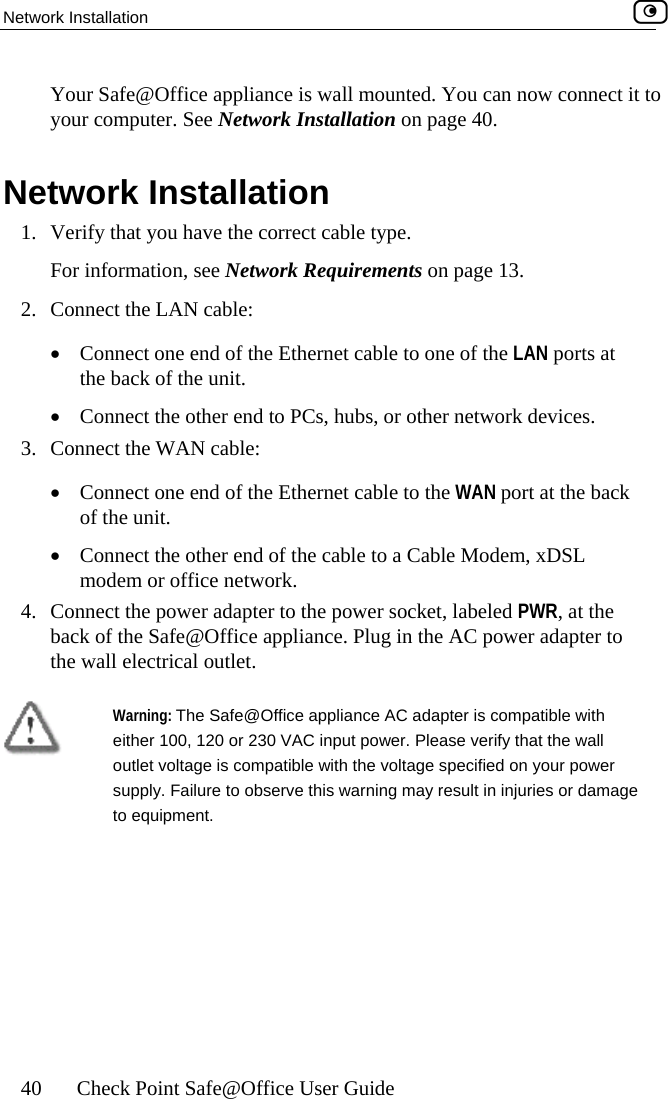 Network Installation    40  Check Point Safe@Office User Guide  Your Safe@Office appliance is all mounted. You can now connect it to your  Network Installation 1.  Verify that you have the correct cable type. For informa  13.  2.  Connect the LAN cable: •  Connect one end of the Ethernet cable to one of the LAN ports at the back of the unit. •  Con devices. 3.  Conne•  Connect one end of the Ethernet cable to the WAN port at the back of the unit. •  Connect the other end of the cable to a Cable Modem, xDSL modem or office net4.  Conne WR, at the back of the Safe@Office appliance. Plug in the AC power adapter to the wall electrical outlet.   wcomputer. See Network Installation on page 40. tion, see Network Requirements on pagenect the other end to PCs, hubs, or other network ct the WAN cable: work. ct the power adapter to the power socket, labeled P Warning: The Safe@Office applia ce AC adapter is compatible with eithe y that the wall ur power supply. Failure to observe this warning may result in injuries or damage to equipment. nr 100, 120 or 230 VAC input power. Please verifoutlet voltage is compatible with the voltage specified on yo