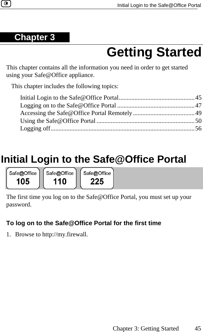   Initial Login to the Safe@Office Portal      Chapter 3: Getting Started  45 ChThis ch er to get started  Initial Login to the Safe@Office Portal................................................45  Logging on to the Safe@Office Portal .................................................47  Accessing the Safe@Office Portal Rem tely.......................................49  Using the Safe@Office Portal ..............................................................50 ..................................................56  Initial Login to the Safe@Office Portal apter 3 apter contains all the information you need in ordusing your Safe@Office appliance. This chapter includes the following topics: o Logging off.........................................  The  he Safe@Office Portal, you must set up your pasTo log on to the Safe@Office Portal for the first time 1. Browse to http://my.firewall.  Getting Startedfirst time you log on to tsword.   