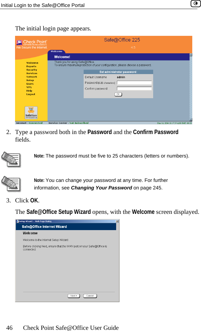 Initial Login to the Safe@Office Portal    46  Check Point Safe@Office User Guide The initial login page appears.  2.  Type a password both in the Password and the Confirm Password fields.   Note: The password must be five to 25 characters (letters or numbers).  Note: You can change your password at any time. For further information, see Changing Your Password on page 245. 3. Click OThe Safe@Office Setup Wizard opens, with the Welcome screen displayed. K.   