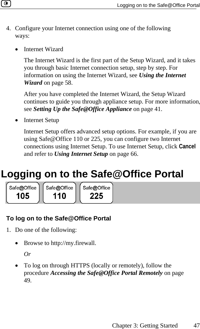   Logging on to the Safe@Office Portal      Chapter 3: Getting Started  47 part of the Setup Wizard, and it takes you through basic Internet connection setup, step by step. For ernet rd, the Setup Wizard For more information,  page 41. wo Internet  ncel  Logging on to the Safe@Office Portal 4.  Configure your Internet connection using one of the following ways: •  Internet Wizard The Internet Wizard is the first information on using the Internet Wizard, see Using the IntWizard on page 58.  After you have completed the Internet Wizacontinues to guide you through appliance setup. see Setting Up the Safe@Office Appliance on•  Internet Setup Internet Setup offers advanced setup options. For example, if you are using Safe@Office 110 or 225, you can configure tconnections using Internet Setup. To use Internet Setup, click Caand refer to Using Internet Setup on page 66.   To log on to the Safe@Office Portal 1.  llowing: ://my.firewall. hrough HTTPS (locally or remotely), follow the  the Safe@Office Portal Remotely on page Do one of the fo•  Browse to httpOr •  To log on tprocedure Accessing49.   