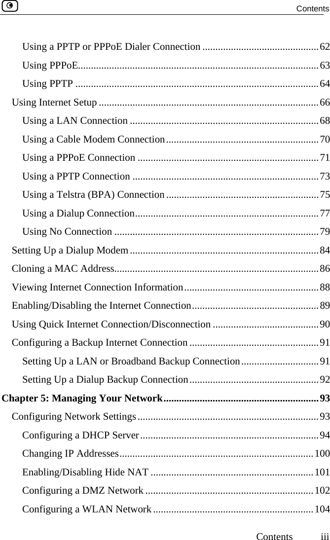  Contents     Contents iii Using a PPTP or PPPoE Dialer Connection .............................................62 Using PPPoE.............................................................................................63 Using PPTP ..............................................................................................64 Using Internet Setup .....................................................................................66 Using a LAN Connection .........................................................................68 Using a Cable Modem Connection...........................................................70 Using a PPPoE Connection ......................................................................71 Using a PPTP Connection ........................................................................73 Using a Telstra (BPA) Connection...........................................................75 Using a Dialup Connection.......................................................................77 Using No Connection ...............................................................................79 Setting Up a Dialup Modem.........................................................................84 Cloning a MAC Address...............................................................................86 Viewing Internet Connection Information....................................................88 Enabling/Disabling the Internet Connection.................................................89 Using Quick Internet Connection/Disconnection .........................................90 Configuring a Backup Internet Connection ..................................................91 Setting Up a LAN or Broadband Backup Connection..............................91 Setting Up a Dialup Backup Connection..................................................92 Chapter 5: Managing Your Network............................................................93 Configuring Network Settings......................................................................93 Configuring a DHCP Server.....................................................................94 Changing IP Addresses...........................................................................100 Enabling/Disabling Hide NAT ...............................................................101 Configuring a DMZ Network.................................................................102 Configuring a WLAN Network..............................................................104  